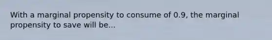 With a marginal propensity to consume of 0.9, the marginal propensity to save will be...