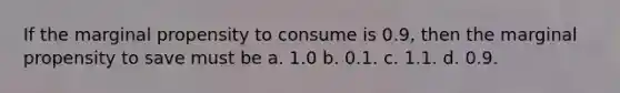 If the marginal propensity to consume is 0.9, then the marginal propensity to save must be a. 1.0 b. 0.1. c. 1.1. d. 0.9.