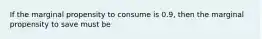 If the marginal propensity to consume is 0.9, then the marginal propensity to save must be