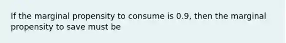 If the marginal propensity to consume is 0.9, then the marginal propensity to save must be