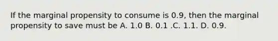 If the marginal propensity to consume is 0.9, then the marginal propensity to save must be A. 1.0 B. 0.1 .C. 1.1. D. 0.9.