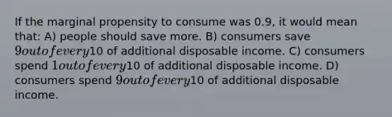 If the marginal propensity to consume was 0.9, it would mean that: A) people should save more. B) consumers save 9 out of every10 of additional disposable income. C) consumers spend 1 out of every10 of additional disposable income. D) consumers spend 9 out of every10 of additional disposable income.