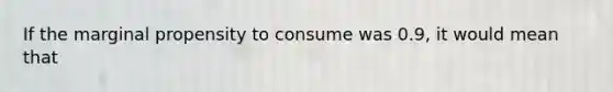 If the marginal propensity to consume was 0.9, it would mean that