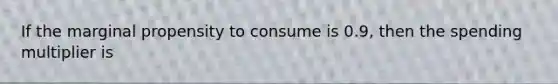 If the marginal propensity to consume is 0.9, then the spending multiplier is