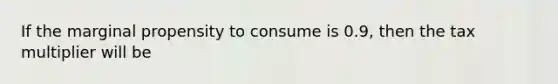 If the marginal propensity to consume is 0.9, then the tax multiplier will be