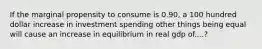 If the marginal propensity to consume is 0.90, a 100 hundred dollar increase in investment spending other things being equal will cause an increase in equilibrium in real gdp of....?