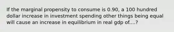 If the marginal propensity to consume is 0.90, a 100 hundred dollar increase in investment spending other things being equal will cause an increase in equilibrium in real gdp of....?