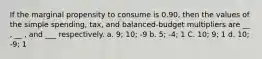 If the marginal propensity to consume is 0.90, then the values of the simple spending, tax, and balanced-budget multipliers are __ , __ , and ___ respectively. a. 9; 10; -9 b. 5; -4; 1 C. 10; 9; 1 d. 10; -9; 1