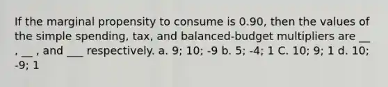 If the marginal propensity to consume is 0.90, then the values of the simple spending, tax, and balanced-budget multipliers are __ , __ , and ___ respectively. a. 9; 10; -9 b. 5; -4; 1 C. 10; 9; 1 d. 10; -9; 1