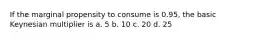 If the marginal propensity to consume is 0.95, the basic Keynesian multiplier is a. 5 b. 10 c. 20 d. 25