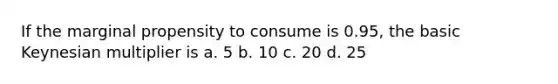 If the marginal propensity to consume is 0.95, the basic Keynesian multiplier is a. 5 b. 10 c. 20 d. 25