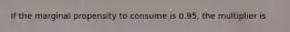 If the marginal propensity to consume is 0.95, the multiplier is