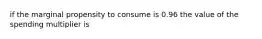 if the marginal propensity to consume is 0.96 the value of the spending multiplier is