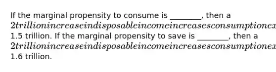 If the marginal propensity to consume is ________, then a 2 trillion increase in disposable income increases consumption expenditure by1.5 trillion. If the marginal propensity to save is ________, then a 2 trillion increase in disposable income increases consumption expenditures by1.6 trillion.