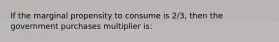 If the marginal propensity to consume is 2/3, then the government purchases multiplier is: