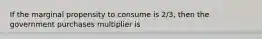 If the marginal propensity to consume is 2/3, then the government purchases multiplier is