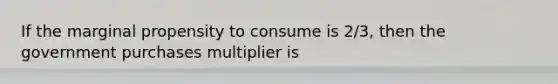 If the marginal propensity to consume is 2/3, then the government purchases multiplier is