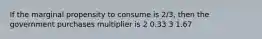 If the marginal propensity to consume is 2/3, then the government purchases multiplier is 2 0.33 3 1.67