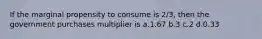 If the marginal propensity to consume is 2/3, then the government purchases multiplier is a.1.67 b.3 c.2 d.0.33