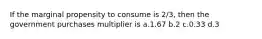 If the marginal propensity to consume is 2/3, then the government purchases multiplier is a.1.67 b.2 c.0.33 d.3