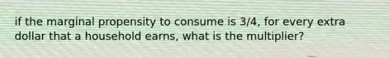 if the marginal propensity to consume is 3/4, for every extra dollar that a household earns, what is the multiplier?