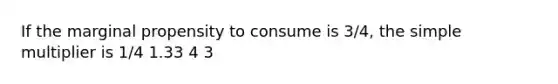 If the marginal propensity to consume is 3/4, the simple multiplier is 1/4 1.33 4 3