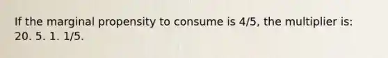 If the marginal propensity to consume is 4/5, the multiplier is: 20. 5. 1. 1/5.