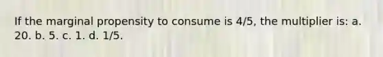 If the marginal propensity to consume is 4/5, the multiplier is: a. 20. b. 5. c. 1. d. 1/5.