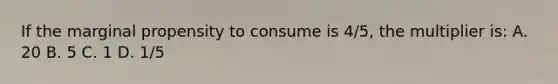 If the marginal propensity to consume is 4/5, the multiplier is: A. 20 B. 5 C. 1 D. 1/5