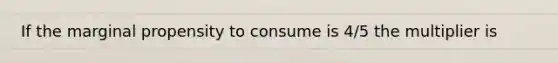 If the marginal propensity to consume is 4/5 the multiplier is