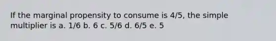 If the marginal propensity to consume is 4/5, the simple multiplier is a. 1/6 b. 6 c. 5/6 d. 6/5 e. 5