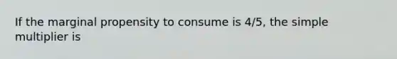 If the marginal propensity to consume is 4/5, the simple multiplier is