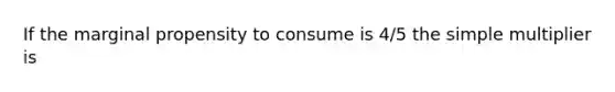 If the marginal propensity to consume is 4/5 the simple multiplier is