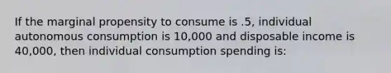 If the marginal propensity to consume is .5, individual autonomous consumption is 10,000 and disposable income is 40,000, then individual consumption spending is: