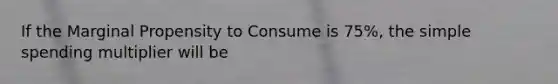 If the Marginal Propensity to Consume is 75%, the simple spending multiplier will be