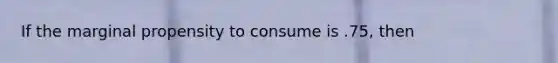 If the marginal propensity to consume is .75, then