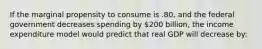 If the marginal propensity to consume is .80, and the federal government decreases spending by 200 billion, the income expenditure model would predict that real GDP will decrease by: