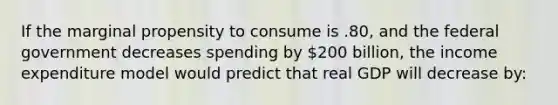 If the marginal propensity to consume is .80, and the federal government decreases spending by 200 billion, the income expenditure model would predict that real GDP will decrease by: