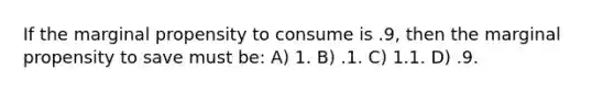 If the marginal propensity to consume is .9, then the marginal propensity to save must be: A) 1. B) .1. C) 1.1. D) .9.