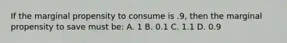 If the marginal propensity to consume is .9, then the marginal propensity to save must be: A. 1 B. 0.1 C. 1.1 D. 0.9