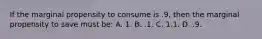 If the marginal propensity to consume is .9, then the marginal propensity to save must be: A. 1. B. .1. C. 1.1. D. .9.