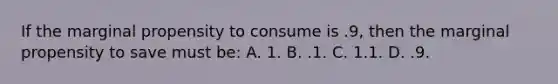 If the marginal propensity to consume is .9, then the marginal propensity to save must be: A. 1. B. .1. C. 1.1. D. .9.