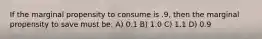 If the marginal propensity to consume is .9, then the marginal propensity to save must be: A) 0.1 B) 1.0 C) 1.1 D) 0.9