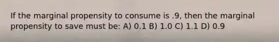 If the marginal propensity to consume is .9, then the marginal propensity to save must be: A) 0.1 B) 1.0 C) 1.1 D) 0.9