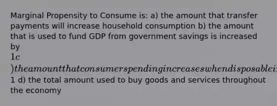 Marginal Propensity to Consume is: a) the amount that transfer payments will increase household consumption b) the amount that is used to fund GDP from government savings is increased by 1 c) the amount that consumer spending increases when disposable income increases by1 d) the total amount used to buy goods and services throughout the economy