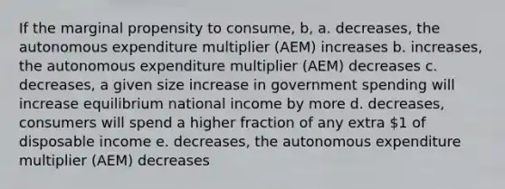 If the marginal propensity to consume, b, a. decreases, the autonomous expenditure multiplier (AEM) increases b. increases, the autonomous expenditure multiplier (AEM) decreases c. decreases, a given size increase in government spending will increase equilibrium national income by more d. decreases, consumers will spend a higher fraction of any extra 1 of disposable income e. decreases, the autonomous expenditure multiplier (AEM) decreases