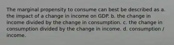 The marginal propensity to consume can best be described as a. the impact of a change in income on GDP. b. the change in income divided by the change in consumption. c. the change in consumption divided by the change in income. d. consumption / income.