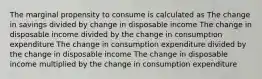 The marginal propensity to consume is calculated as The change in savings divided by change in disposable income The change in disposable income divided by the change in consumption expenditure The change in consumption expenditure divided by the change in disposable income The change in disposable income multiplied by the change in consumption expenditure