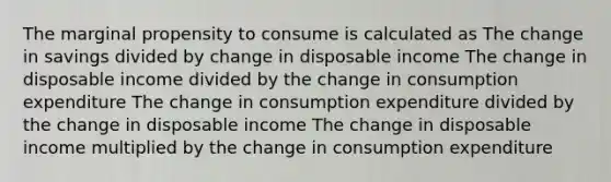 The marginal propensity to consume is calculated as The change in savings divided by change in disposable income The change in disposable income divided by the change in consumption expenditure The change in consumption expenditure divided by the change in disposable income The change in disposable income multiplied by the change in consumption expenditure