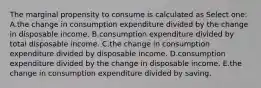 The marginal propensity to consume is calculated as Select one: A.the change in consumption expenditure divided by the change in disposable income. B.consumption expenditure divided by total disposable income. C.the change in consumption expenditure divided by disposable income. D.consumption expenditure divided by the change in disposable income. E.the change in consumption expenditure divided by saving.